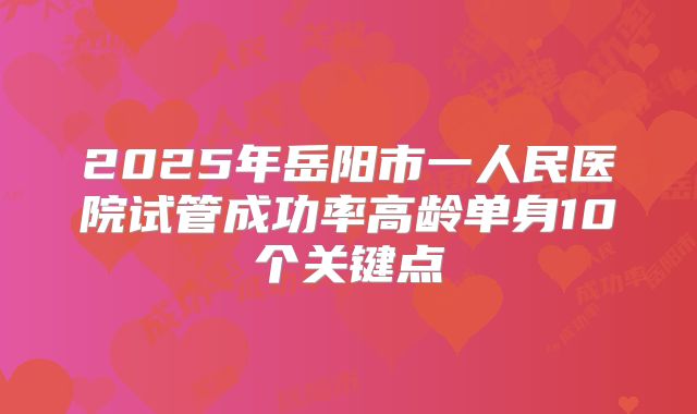 2025年岳阳市一人民医院试管成功率高龄单身10个关键点