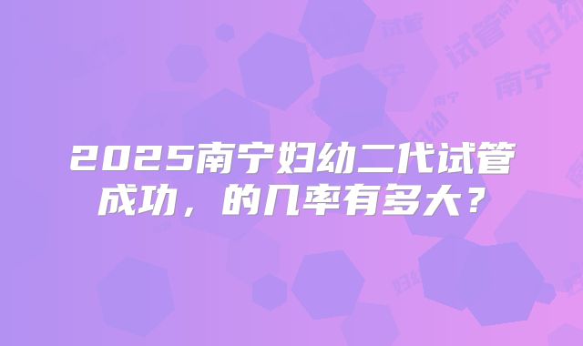 2025南宁妇幼二代试管成功，的几率有多大？