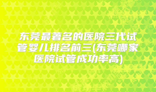 东莞最著名的医院三代试管婴儿排名前三(东莞哪家医院试管成功率高)