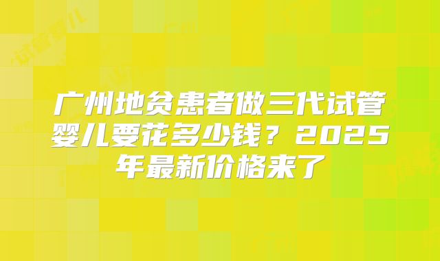 广州地贫患者做三代试管婴儿要花多少钱？2025年最新价格来了