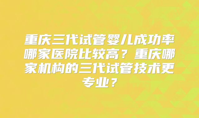 重庆三代试管婴儿成功率哪家医院比较高？重庆哪家机构的三代试管技术更专业？