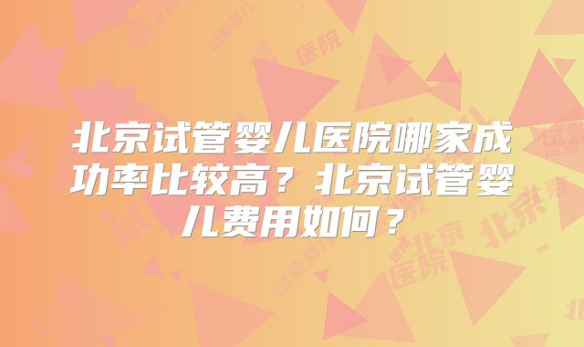 北京试管婴儿医院哪家成功率比较高？北京试管婴儿费用如何？