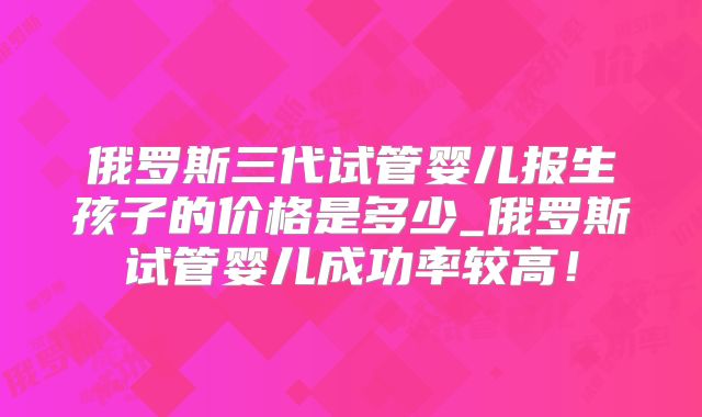 俄罗斯三代试管婴儿报生孩子的价格是多少_俄罗斯试管婴儿成功率较高!