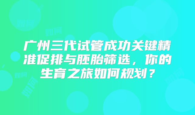 广州三代试管成功关键精准促排与胚胎筛选,你的生育之旅如何规划?