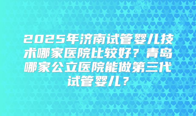 2025年济南试管婴儿技术哪家医院比较好?青岛哪家公立医院能做第三代试管婴儿?