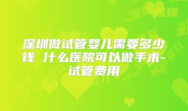 深圳做试管婴儿需要多少钱 什么医院可以做手术-试管费用