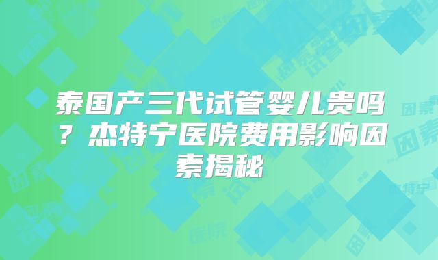 泰国产三代试管婴儿贵吗？杰特宁医院费用影响因素揭秘
