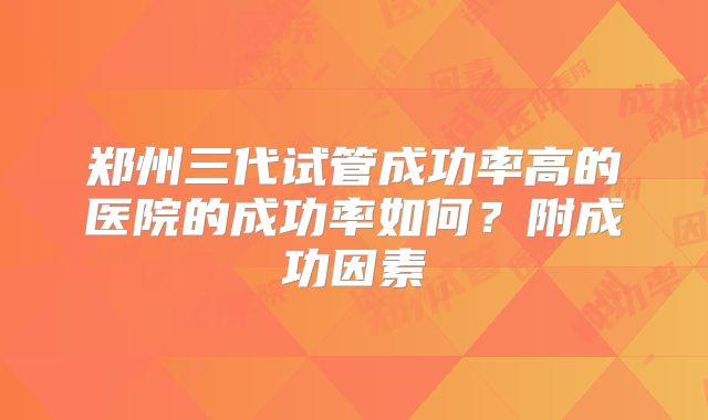 郑州三代试管成功率高的医院的成功率如何？附成功因素