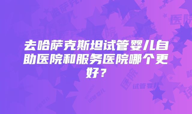 去哈萨克斯坦试管婴儿自助医院和服务医院哪个更好？