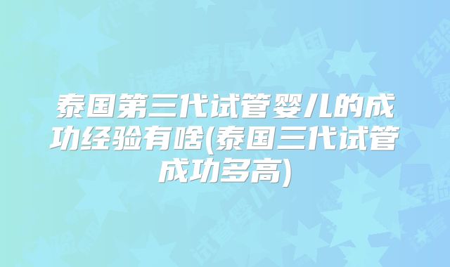 泰国第三代试管婴儿的成功经验有啥(泰国三代试管成功多高)