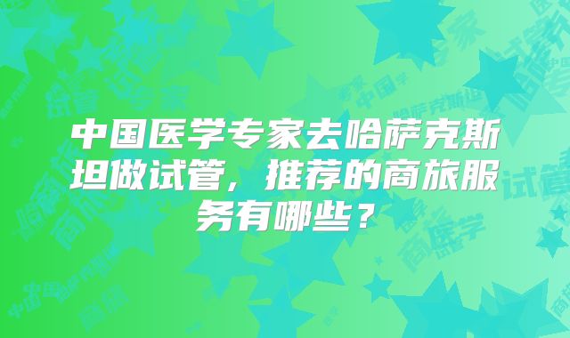 中国医学专家去哈萨克斯坦做试管, 推荐的商旅服务有哪些？