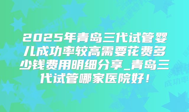 2025年青岛三代试管婴儿成功率较高需要花费多少钱费用明细分享_青岛三代试管哪家医院好！