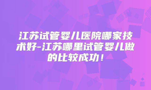 江苏试管婴儿医院哪家技术好-江苏哪里试管婴儿做的比较成功！