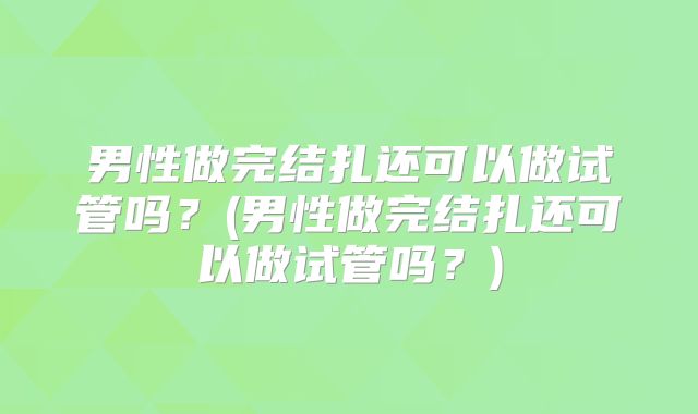 男性做完结扎还可以做试管吗？(男性做完结扎还可以做试管吗？)