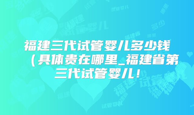 福建三代试管婴儿多少钱（具体贵在哪里_福建省第三代试管婴儿！
