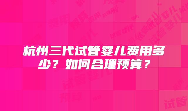 杭州三代试管婴儿费用多少？如何合理预算？