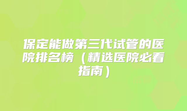 保定能做第三代试管的医院排名榜（精选医院必看指南）