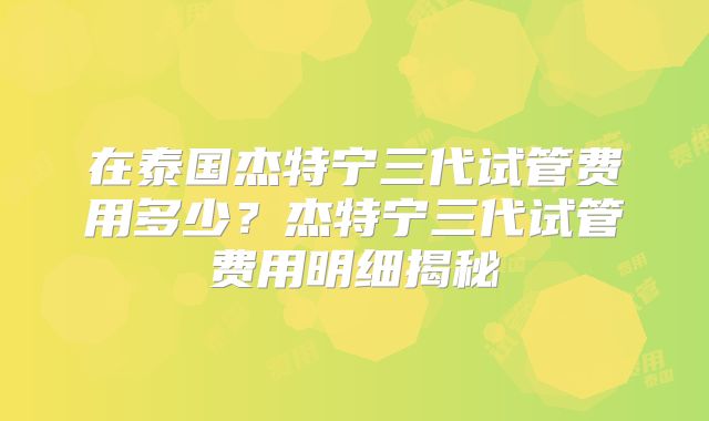 在泰国杰特宁三代试管费用多少？杰特宁三代试管费用明细揭秘