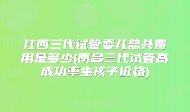 江西三代试管婴儿总共费用是多少(南昌三代试管高成功率生孩子价格)