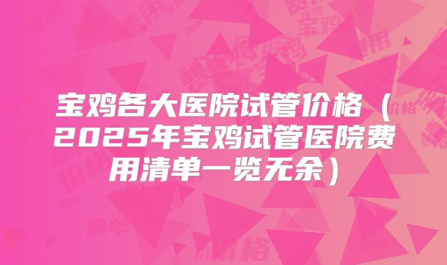 宝鸡各大医院试管价格（2025年宝鸡试管医院费用清单一览无余）
