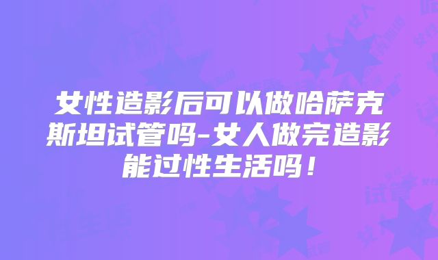 女性造影后可以做哈萨克斯坦试管吗-女人做完造影能过性生活吗！