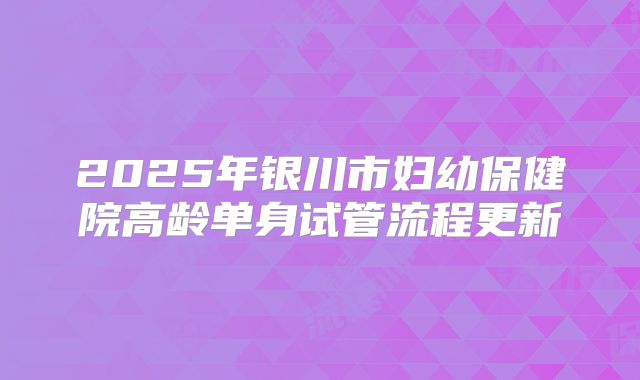 2025年银川市妇幼保健院高龄单身试管流程更新