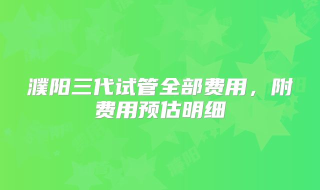 濮阳三代试管全部费用,附费用预估明细