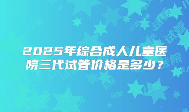 2025年综合成人儿童医院三代试管价格是多少?