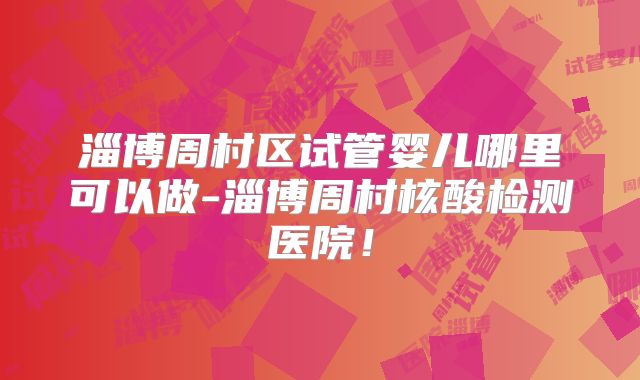 淄博周村区试管婴儿哪里可以做-淄博周村核酸检测医院！