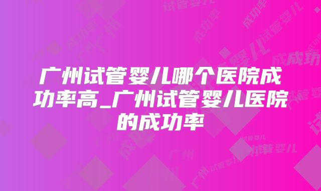 广州试管婴儿哪个医院成功率高_广州试管婴儿医院的成功率