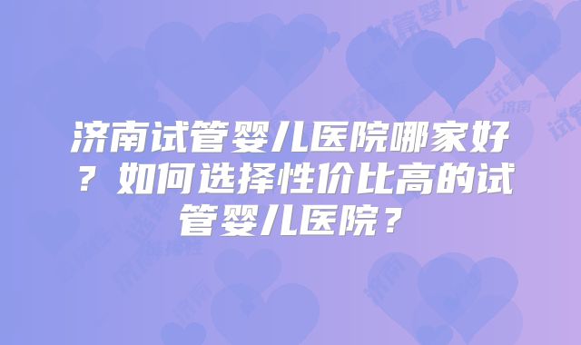 济南试管婴儿医院哪家好？如何选择性价比高的试管婴儿医院？