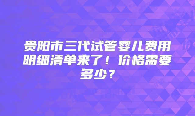 贵阳市三代试管婴儿费用明细清单来了！价格需要多少？