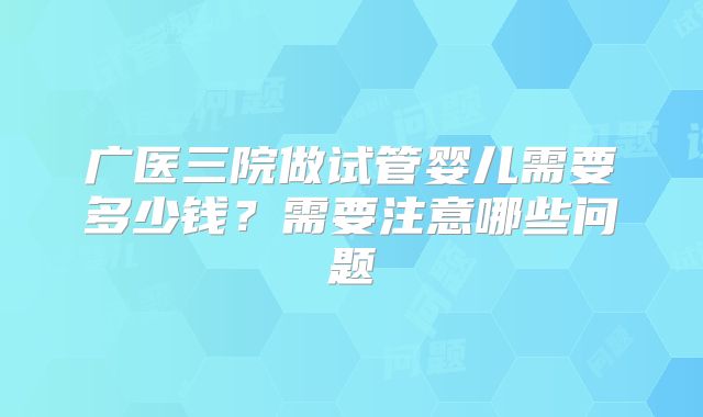 广医三院做试管婴儿需要多少钱？需要注意哪些问题
