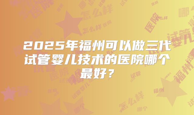 2025年福州可以做三代试管婴儿技术的医院哪个最好？