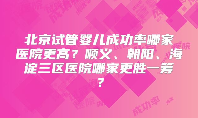 北京试管婴儿成功率哪家医院更高？顺义、朝阳、海淀三区医院哪家更胜一筹？