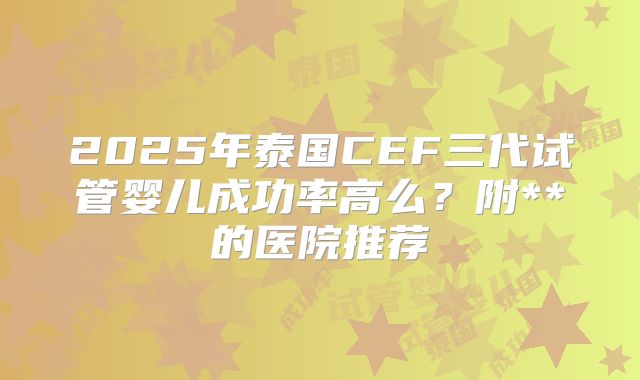 2025年泰国CEF三代试管婴儿成功率高么？附**的医院推荐