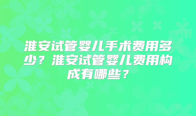 淮安试管婴儿手术费用多少？淮安试管婴儿费用构成有哪些？