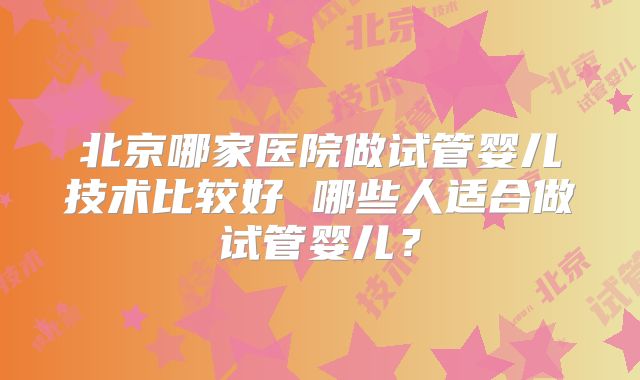 北京哪家医院做试管婴儿技术比较好 哪些人适合做试管婴儿？