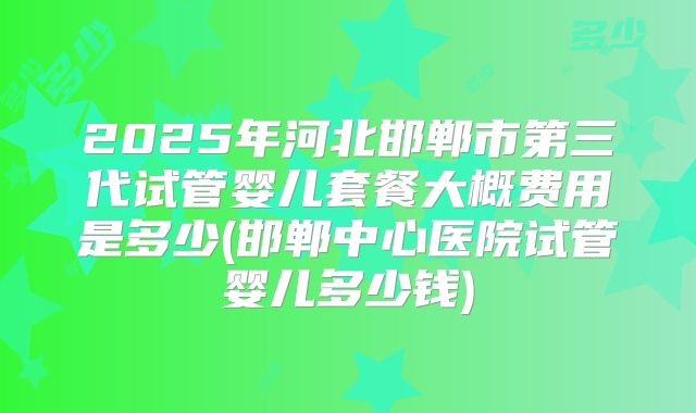 2025年河北邯郸市第三代试管婴儿套餐大概费用是多少(邯郸中心医院试管婴儿多少钱)