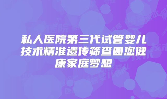 私人医院第三代试管婴儿技术精准遗传筛查圆您健康家庭梦想