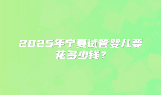 2025年宁夏试管婴儿要花多少钱？