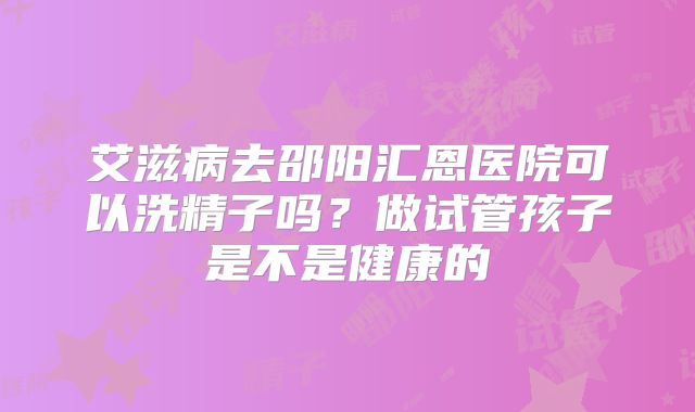艾滋病去邵阳汇恩医院可以洗精子吗?做试管孩子是不是健康的