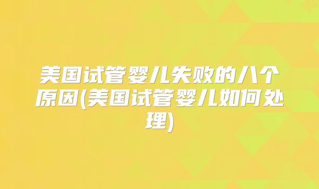 美国试管婴儿失败的八个原因(美国试管婴儿如何处理)