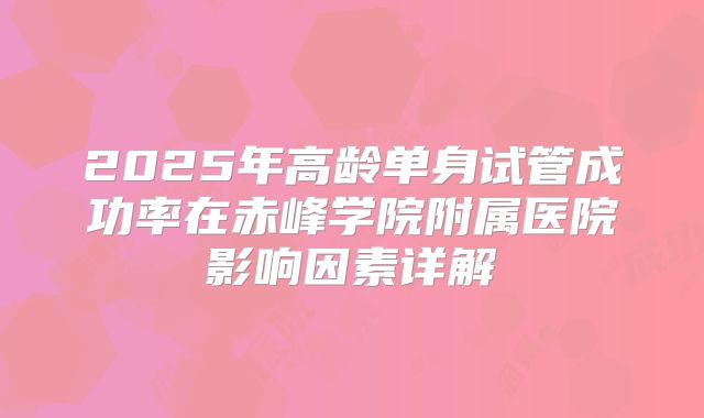 2025年高龄单身试管成功率在赤峰学院附属医院影响因素详解
