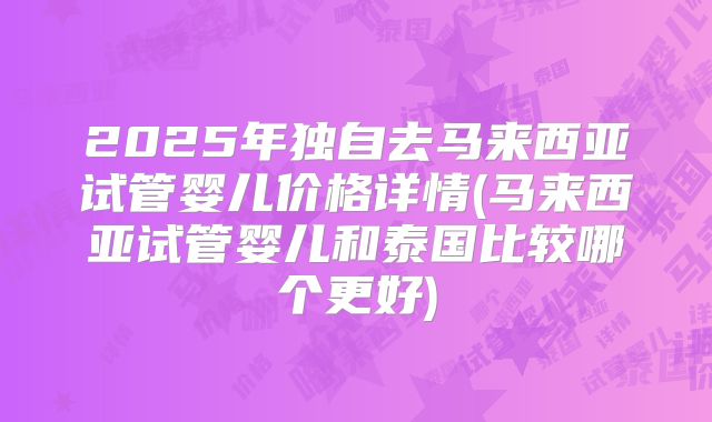 2025年独自去马来西亚试管婴儿价格详情(马来西亚试管婴儿和泰国比较哪个更好)