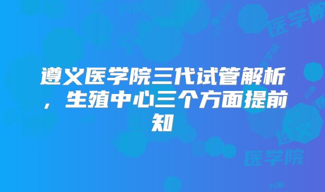 遵义医学院三代试管解析，生殖中心三个方面提前知