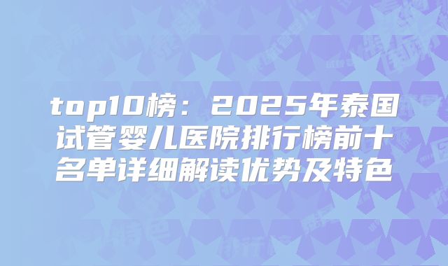 top10榜：2025年泰国试管婴儿医院排行榜前十名单详细解读优势及特色
