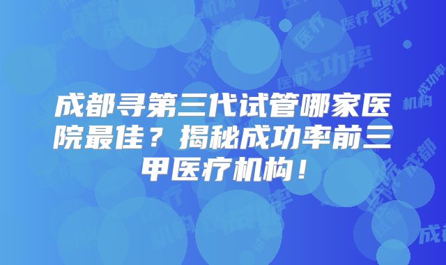成都寻第三代试管哪家医院最佳？揭秘成功率前三甲医疗机构！