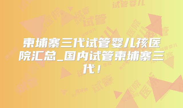 柬埔寨三代试管婴儿孩医院汇总_国内试管柬埔寨三代！