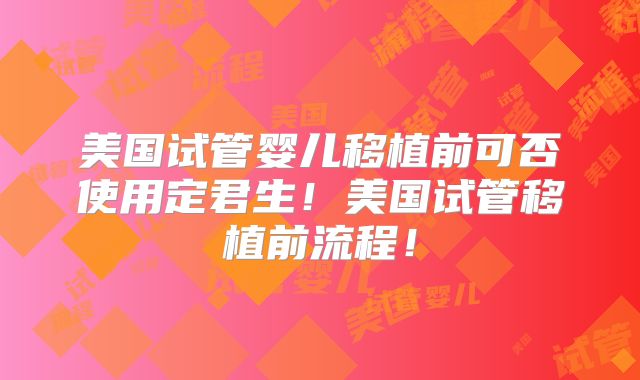 美国试管婴儿移植前可否使用定君生！美国试管移植前流程！